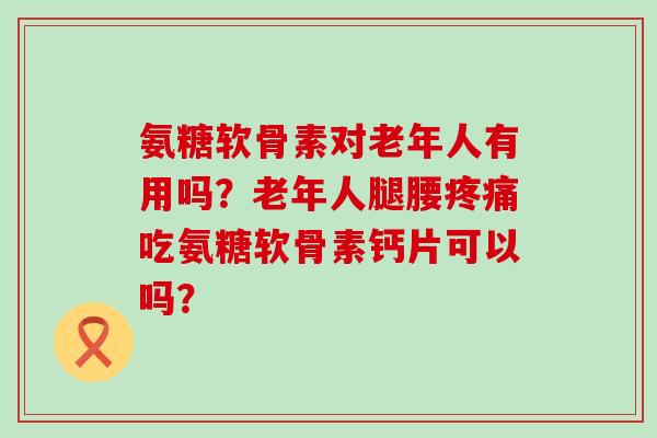 氨糖软骨素对老年人有用吗?老年人腿腰吃氨糖软骨素钙片可以吗? 氨糖软骨素对老年人有用吗?老年人腿腰吃氨糖软骨素钙片可以吗?