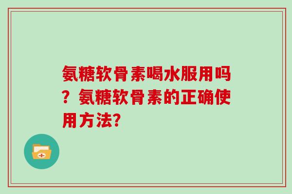 氨糖软骨素喝水服用吗？氨糖软骨素的正确使用方法？