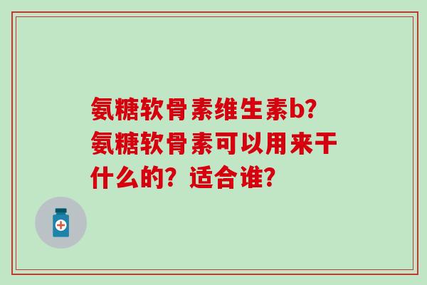氨糖软骨素维生素b?氨糖软骨素可以用来干什么的?适合谁? 氨糖软骨素维生素b?氨糖软骨素可以用来干什么的?适合谁?