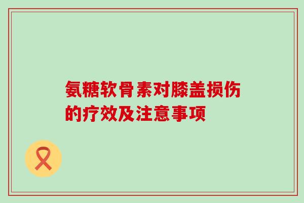 氨糖软骨素对膝盖损伤的疗效及注意事项 氨糖软骨素对膝盖损伤的疗效及注意事项
