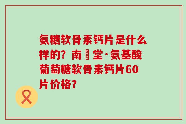 氨糖软骨素钙片是什么样的?南雲堂·氨基酸葡萄糖软骨素钙片60片价格? 氨糖软骨素钙片是什么样的?南雲堂·氨基酸葡萄糖软骨素钙片60片价格?