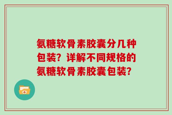 氨糖软骨素胶囊分几种包装?详解不同规格的氨糖软骨素胶囊包装? 氨糖软骨素胶囊分几种包装?详解不同规格的氨糖软骨素胶囊包装?