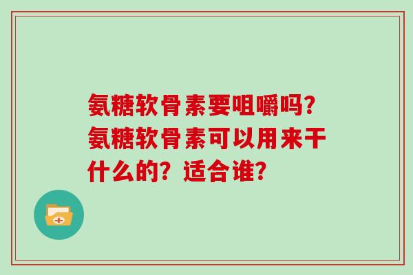 氨糖软骨素要咀嚼吗?氨糖软骨素可以用来干什么的?适合谁? 氨糖软骨素要咀嚼吗?氨糖软骨素可以用来干什么的?适合谁?