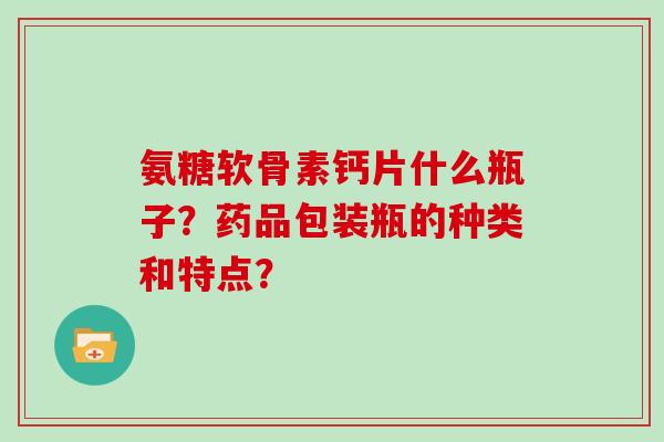 氨糖软骨素钙片什么瓶子？药品包装瓶的种类和特点？