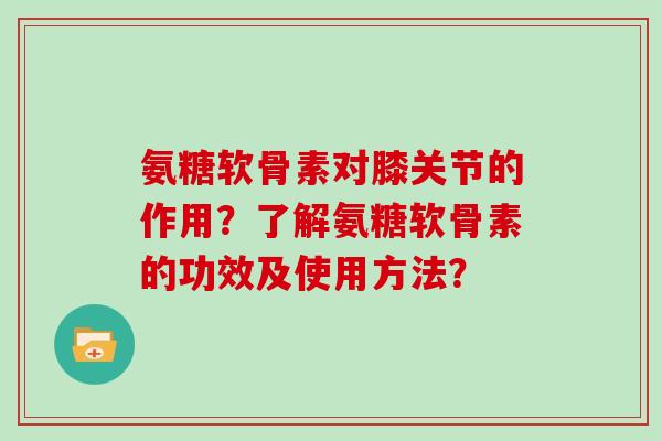 氨糖软骨素对膝关节的作用？了解氨糖软骨素的功效及使用方法？