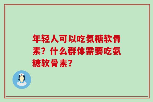 年轻人可以吃氨糖软骨素?什么群体需要吃氨糖软骨素? 年轻人可以吃氨糖软骨素?什么群体需要吃氨糖软骨素?