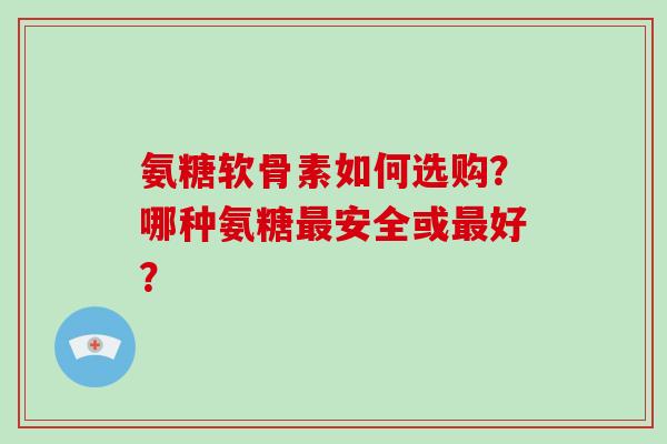 氨糖软骨素如何选购?哪种氨糖安全或好? 氨糖软骨素如何选购?哪种氨糖安全或好?
