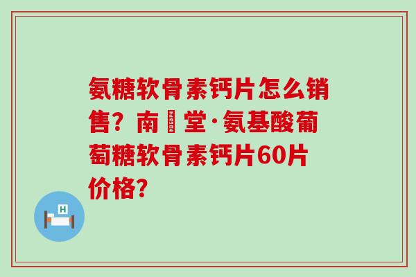 氨糖软骨素钙片怎么销售？南雲堂·氨基酸葡萄糖软骨素钙片60片价格？