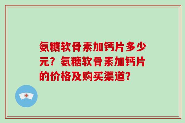 氨糖软骨素加钙片多少元?氨糖软骨素加钙片的价格及购买渠道? 氨糖软骨素加钙片多少元?氨糖软骨素加钙片的价格及购买渠道?