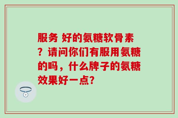 服务 好的氨糖软骨素?请问你们有服用氨糖的吗,什么牌子的氨糖效果好一点? 服务 好的氨糖软骨素?请问你们有服用氨糖的吗,什么牌子的氨糖效果好一点?