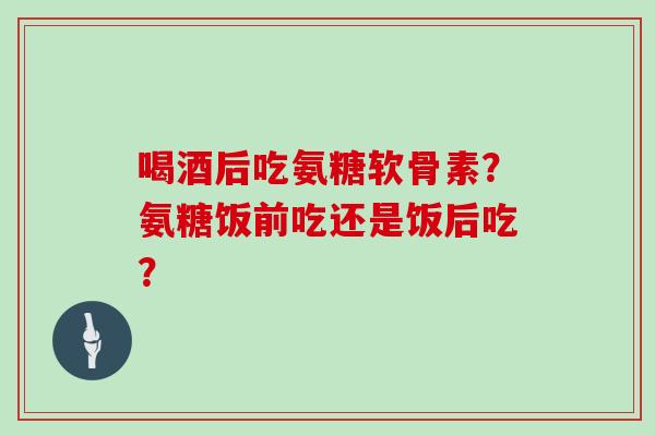 喝酒后吃氨糖软骨素？氨糖饭前吃还是饭后吃？