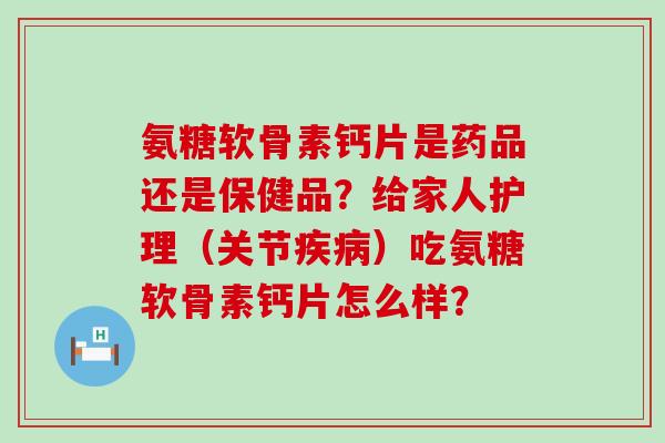 氨糖软骨素钙片是药品还是保健品？给家人护理（关节）吃氨糖软骨素钙片怎么样？