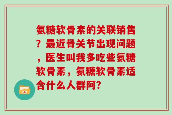 氨糖软骨素的关联销售？近骨关节出现问题，医生叫我多吃些氨糖软骨素，氨糖软骨素适合什么人群阿？