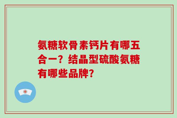 氨糖软骨素钙片有哪五合一？结晶型硫酸氨糖有哪些品牌？