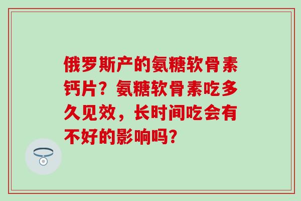 俄罗斯产的氨糖软骨素钙片？氨糖软骨素吃多久见效，长时间吃会有不好的影响吗？