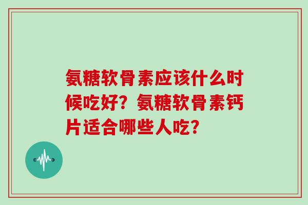 氨糖软骨素应该什么时候吃好?氨糖软骨素钙片适合哪些人吃? 氨糖软骨素应该什么时候吃好?氨糖软骨素钙片适合哪些人吃?