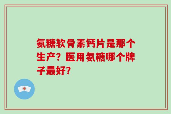 氨糖软骨素钙片是那个生产?医用氨糖哪个牌子好? 氨糖软骨素钙片是那个生产?医用氨糖哪个牌子好?