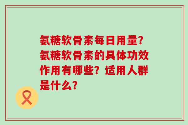 氨糖软骨素每日用量？氨糖软骨素的具体功效作用有哪些？适用人群是什么？