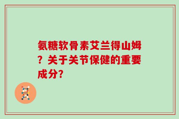 氨糖软骨素艾兰得山姆?关于关节保健的重要成分? 氨糖软骨素艾兰得山姆?关于关节保健的重要成分?