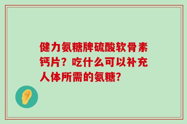 健力氨糖牌硫酸软骨素钙片?吃什么可以补充人体所需的氨糖? 健力氨糖牌硫酸软骨素钙片?吃什么可以补充人体所需的氨糖?