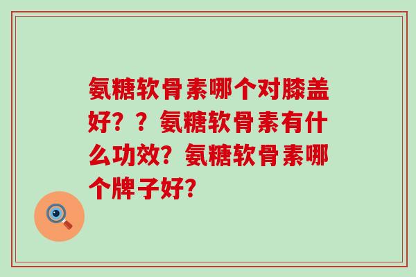 氨糖软骨素哪个对膝盖好??氨糖软骨素有什么功效?氨糖软骨素哪个牌子好? 氨糖软骨素哪个对膝盖好??氨糖软骨素有什么功效?氨糖软骨素哪个牌子好?