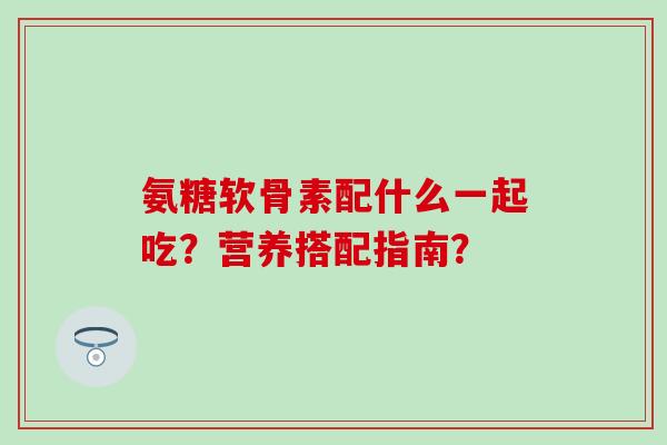 氨糖软骨素配什么一起吃？营养搭配指南？