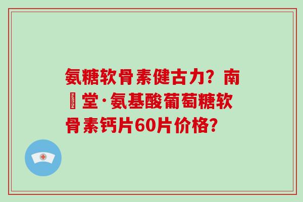 氨糖软骨素健古力？南雲堂·氨基酸葡萄糖软骨素钙片60片价格？