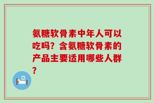 氨糖软骨素中年人可以吃吗？含氨糖软骨素的产品主要适用哪些人群？