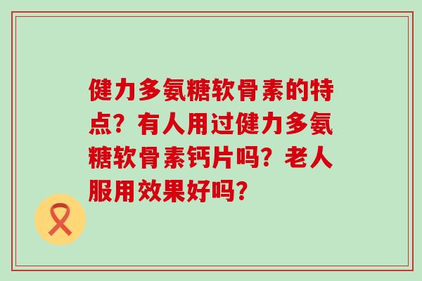 健力多氨糖软骨素的特点？有人用过健力多氨糖软骨素钙片吗？老人服用效果好吗？