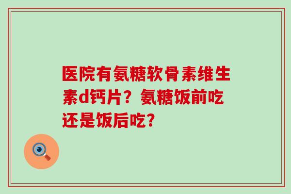 医院有氨糖软骨素维生素d钙片？氨糖饭前吃还是饭后吃？