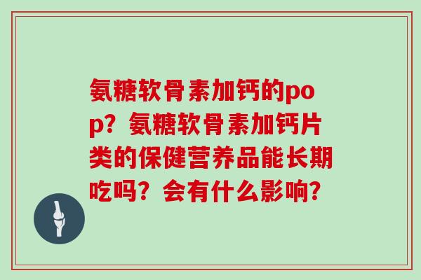 氨糖软骨素加钙的pop?氨糖软骨素加钙片类的保健营养品能长期吃吗?会有什么影响? 氨糖软骨素加钙的pop?氨糖软骨素加钙片类的保健营养品能长期吃吗?会有什么影响?