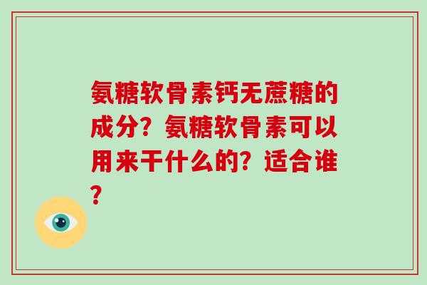 氨糖软骨素钙无蔗糖的成分?氨糖软骨素可以用来干什么的?适合谁? 氨糖软骨素钙无蔗糖的成分?氨糖软骨素可以用来干什么的?适合谁?