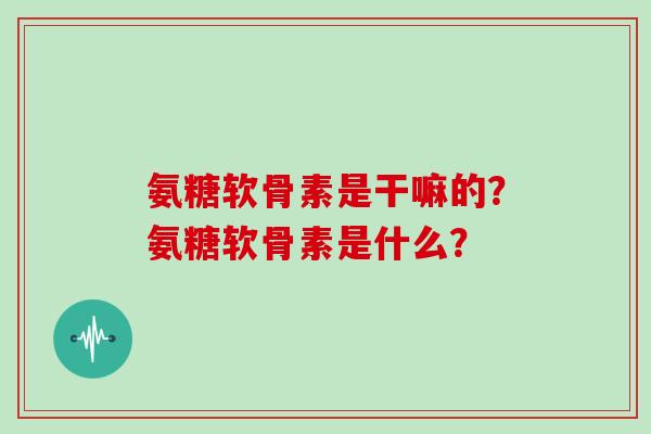 氨糖软骨素是干嘛的？氨糖软骨素是什么？