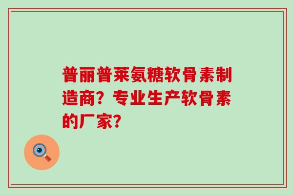 普丽普莱氨糖软骨素制造商？专业生产软骨素的厂家？