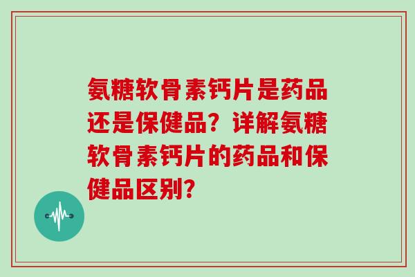 氨糖软骨素钙片是药品还是保健品？详解氨糖软骨素钙片的药品和保健品区别？