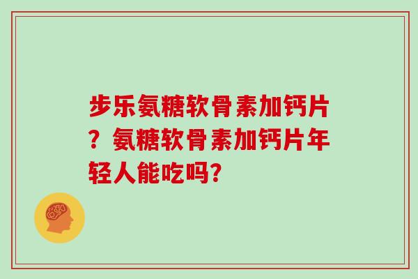 步乐氨糖软骨素加钙片？氨糖软骨素加钙片年轻人能吃吗？