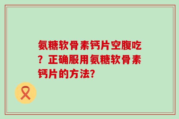 氨糖软骨素钙片空腹吃?正确服用氨糖软骨素钙片的方法? 氨糖软骨素钙片空腹吃?正确服用氨糖软骨素钙片的方法?