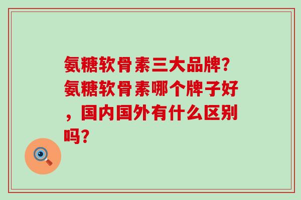 氨糖软骨素三大品牌？氨糖软骨素哪个牌子好，国内国外有什么区别吗？