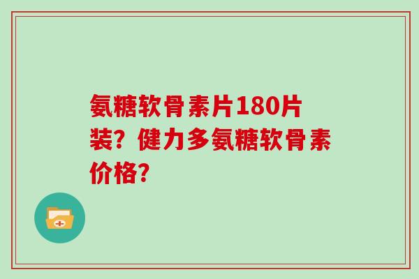 氨糖软骨素片180片装？健力多氨糖软骨素价格？