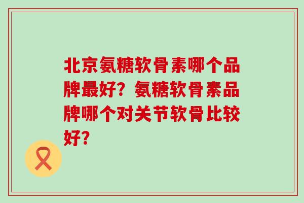 北京氨糖软骨素哪个品牌好?氨糖软骨素品牌哪个对关节软骨比较好? 北京氨糖软骨素哪个品牌好?氨糖软骨素品牌哪个对关节软骨比较好?
