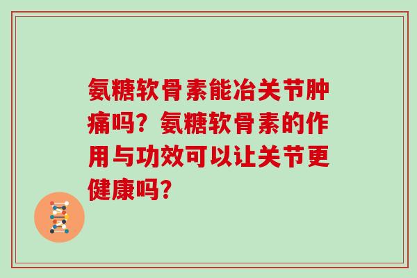 氨糖软骨素能冶关节肿痛吗?氨糖软骨素的作用与功效可以让关节更健康吗? 氨糖软骨素能冶关节肿痛吗?氨糖软骨素的作用与功效可以让关节更健康吗?