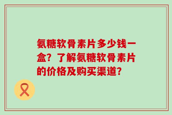 氨糖软骨素片多少钱一盒?了解氨糖软骨素片的价格及购买渠道? 氨糖软骨素片多少钱一盒?了解氨糖软骨素片的价格及购买渠道?