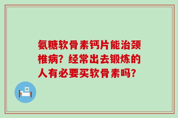 氨糖软骨素钙片能颈椎？经常出去锻炼的人有必要买软骨素吗？