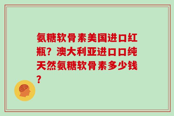 氨糖软骨素美国进口红瓶？澳大利亚进口口纯天然氨糖软骨素多少钱？