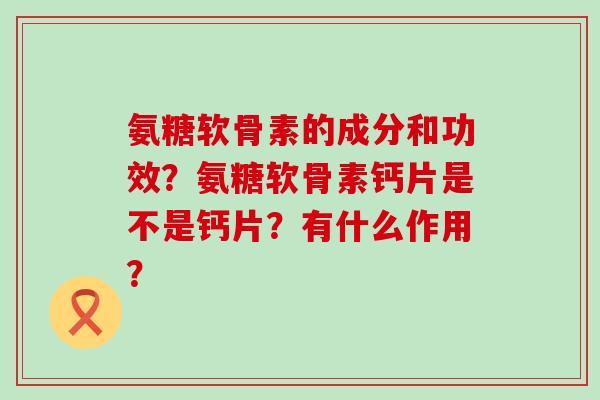 氨糖软骨素的成分和功效?氨糖软骨素钙片是不是钙片?有什么作用? 氨糖软骨素的成分和功效?氨糖软骨素钙片是不是钙片?有什么作用?