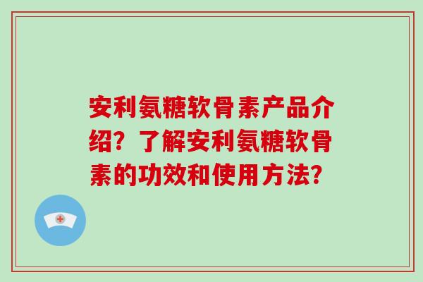 安利氨糖软骨素产品介绍?了解安利氨糖软骨素的功效和使用方法? 安利氨糖软骨素产品介绍?了解安利氨糖软骨素的功效和使用方法?