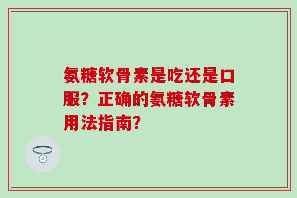 氨糖软骨素是吃还是口服？正确的氨糖软骨素用法指南？