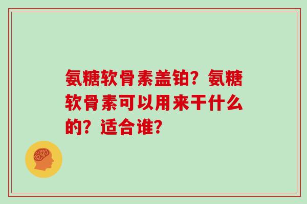 氨糖软骨素盖铂?氨糖软骨素可以用来干什么的?适合谁? 氨糖软骨素盖铂?氨糖软骨素可以用来干什么的?适合谁?
