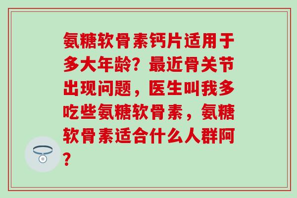 氨糖软骨素钙片适用于多大年龄?近骨关节出现问题,医生叫我多吃些氨糖软骨素,氨糖软骨素适合什么人群阿? 氨糖软骨素钙片适用于多大年龄?近骨关节出现问题,医生叫我多吃些氨糖软骨素,氨糖软骨素适合什么人群阿?