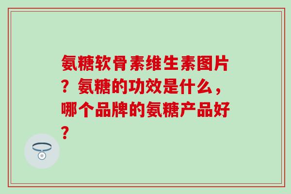 氨糖软骨素维生素图片？氨糖的功效是什么，哪个品牌的氨糖产品好？